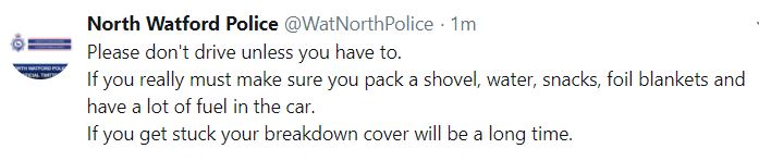 Police Advice: Please don't drive unless you have to. If you really must make sure you pack a shovel, water, snacks, foil blankets and have a lot of fuel in the car. If you get stuck your breakdown cover will be a long time.